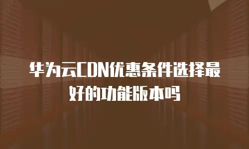 华为云CDN优惠条件选择最好的功能版本吗
