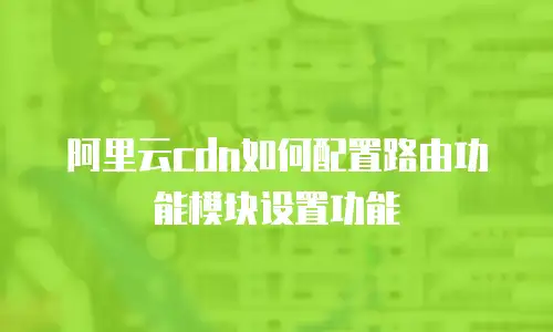 阿里云cdn如何配置路由功能模块设置功能