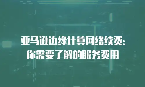 亚马逊边缘计算网络续费：你需要了解的服务费用