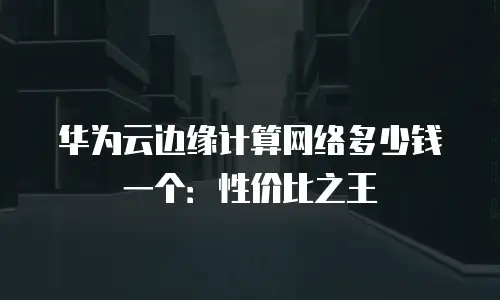 华为云边缘计算网络多少钱一个：性价比之王