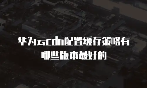 华为云cdn配置缓存策略有哪些版本最好的