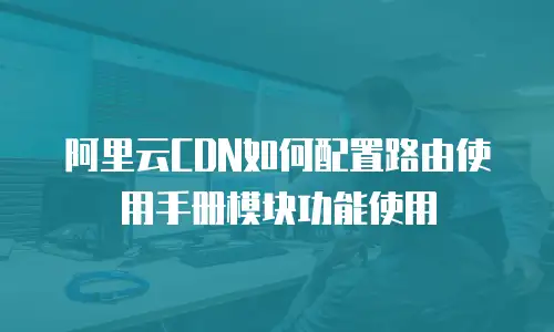 阿里云CDN如何配置路由使用手册模块功能使用