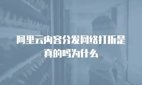 阿里云内容分发网络打折是真的吗为什么