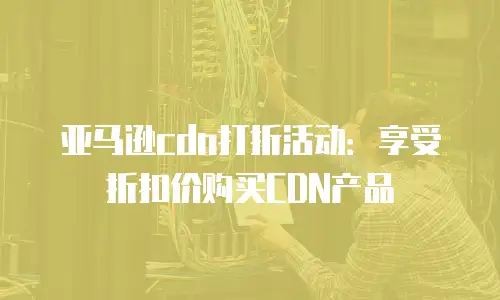 亚马逊cdn打折活动：享受折扣价购买CDN产品