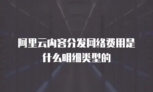 阿里云内容分发网络费用是什么明细类型的