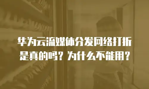 华为云流媒体分发网络打折是真的吗？为什么不能用？