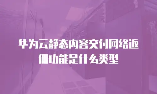 华为云静态内容交付网络返佣功能是什么类型