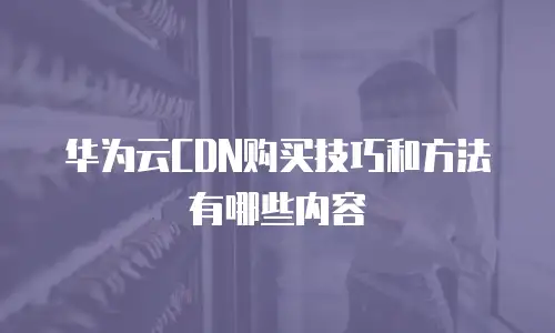 华为云CDN购买技巧和方法有哪些内容