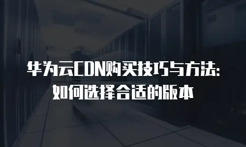 华为云CDN购买技巧与方法：如何选择合适的版本