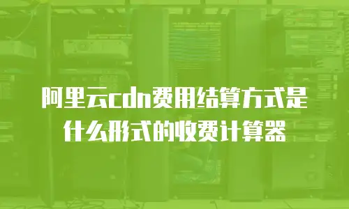 阿里云cdn费用结算方式是什么形式的收费计算器
