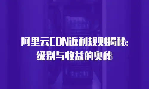 阿里云CDN返利规则揭秘：级别与收益的奥秘