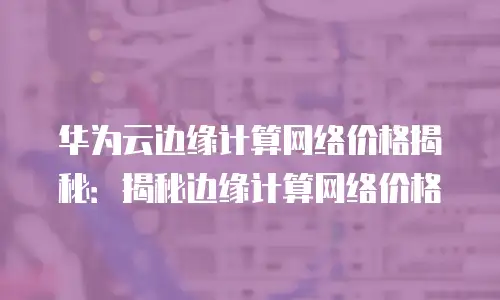 华为云边缘计算网络价格揭秘：揭秘边缘计算网络价格