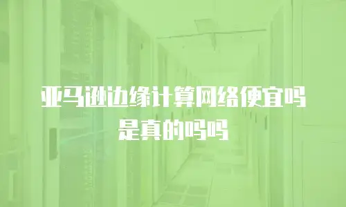 亚马逊边缘计算网络便宜吗是真的吗吗