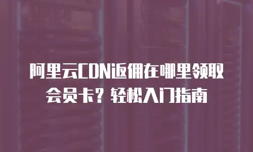 阿里云CDN返佣在哪里领取会员卡？轻松入门指南