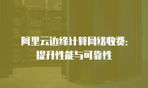 阿里云边缘计算网络收费：提升性能与可靠性