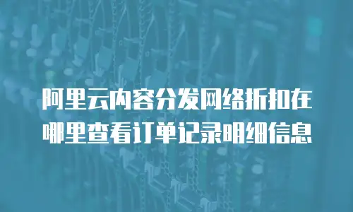 阿里云内容分发网络折扣在哪里查看订单记录明细信息