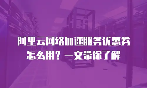 阿里云网络加速服务优惠券怎么用？一文带你了解