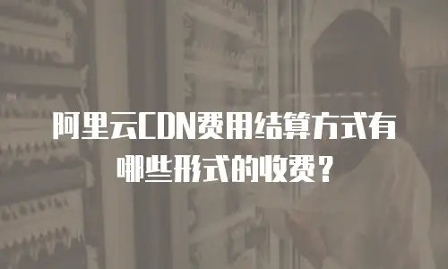 阿里云CDN费用结算方式有哪些形式的收费？