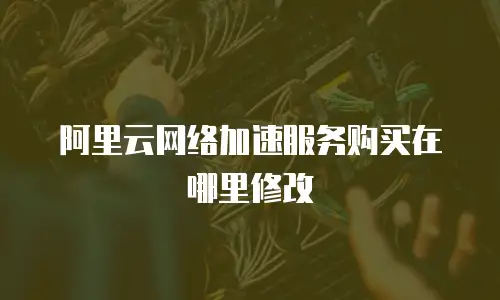 阿里云网络加速服务购买在哪里修改