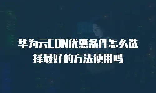 华为云CDN优惠条件怎么选择最好的方法使用吗