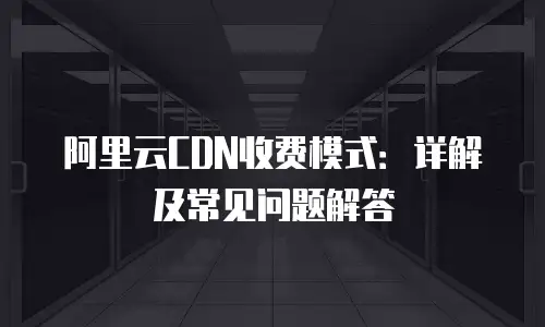 阿里云CDN收费模式：详解及常见问题解答