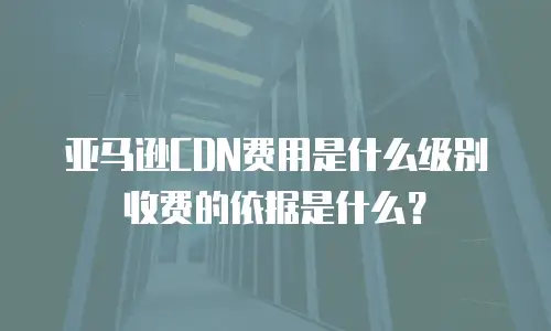 亚马逊CDN费用是什么级别收费的依据是什么？
