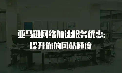 亚马逊网络加速服务优惠：提升你的网站速度