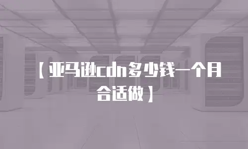 【亚马逊cdn多少钱一个月合适做】