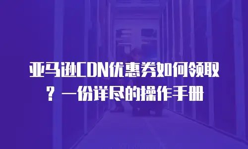 亚马逊CDN优惠券如何领取？一份详尽的操作手册