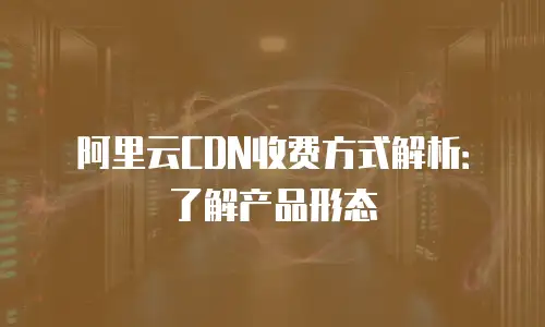阿里云CDN收费方式解析：了解产品形态