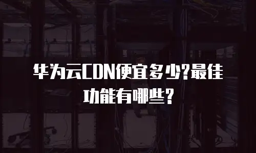 华为云CDN便宜多少?最佳功能有哪些?