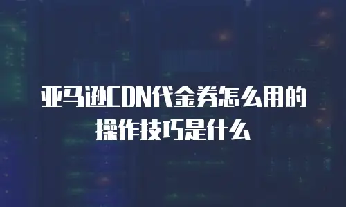 亚马逊CDN代金券怎么用的操作技巧是什么