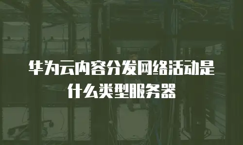 华为云内容分发网络活动是什么类型服务器