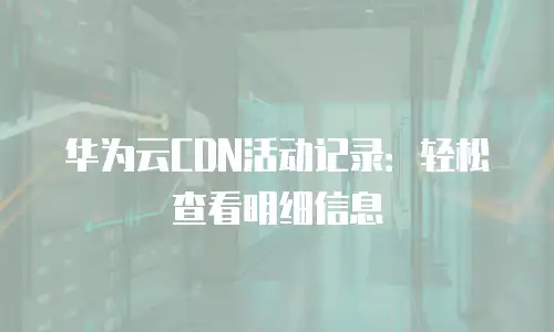 华为云CDN活动记录：轻松查看明细信息