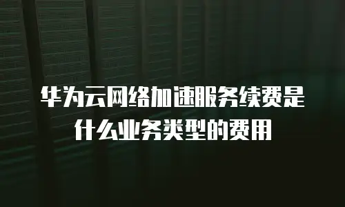 华为云网络加速服务续费是什么业务类型的费用
