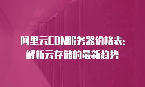 阿里云CDN服务器价格表: 解析云存储的最新趋势