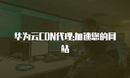 华为云CDN代理:加速您的网站