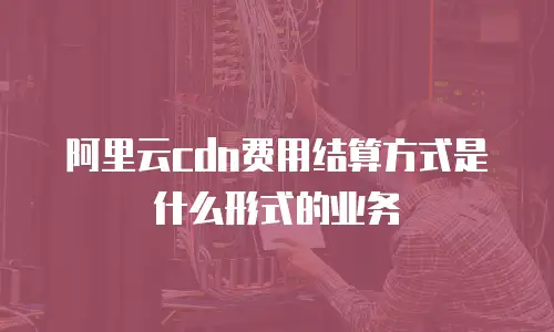 阿里云cdn费用结算方式是什么形式的业务