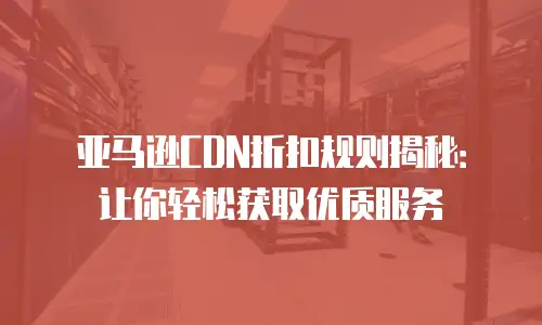 亚马逊CDN折扣规则揭秘：让你轻松获取优质服务