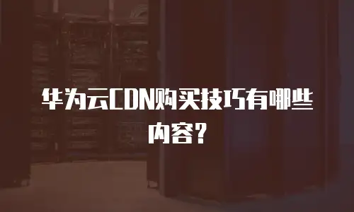 华为云CDN购买技巧有哪些内容？
