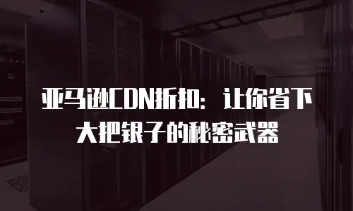 亚马逊CDN折扣：让你省下大把银子的秘密武器