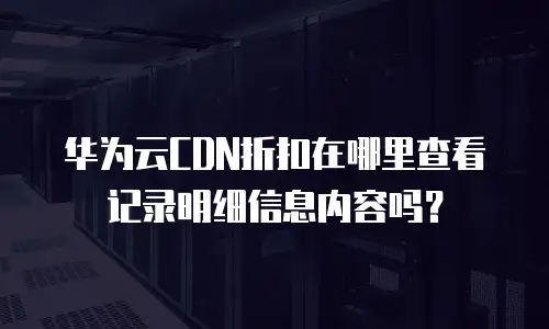 华为云CDN折扣在哪里查看记录明细信息内容吗？