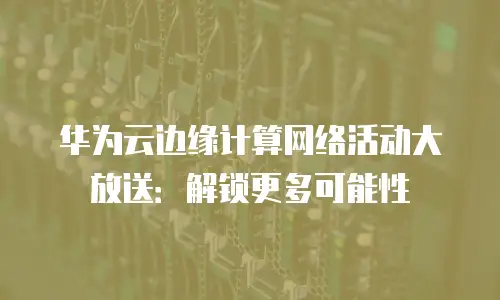 华为云边缘计算网络活动大放送：解锁更多可能性