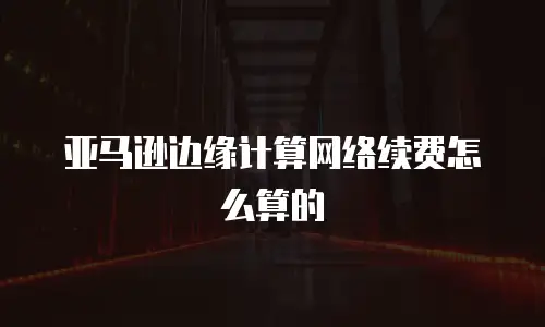亚马逊边缘计算网络续费怎么算的