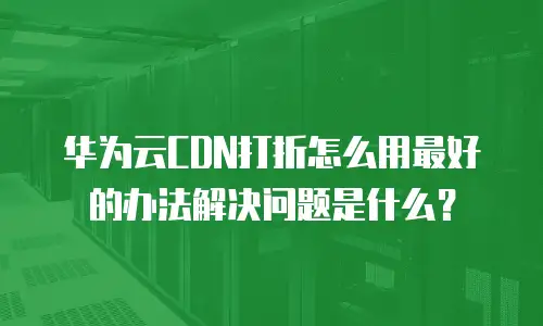 华为云CDN打折怎么用最好的办法解决问题是什么？