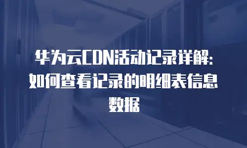 华为云CDN活动记录详解：如何查看记录的明细表信息数据