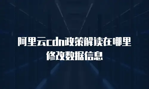 阿里云cdn政策解读在哪里修改数据信息