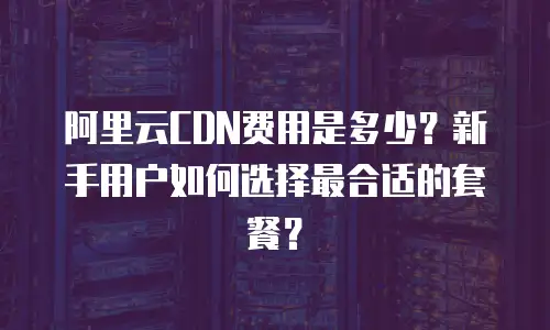 阿里云CDN费用是多少？新手用户如何选择最合适的套餐？