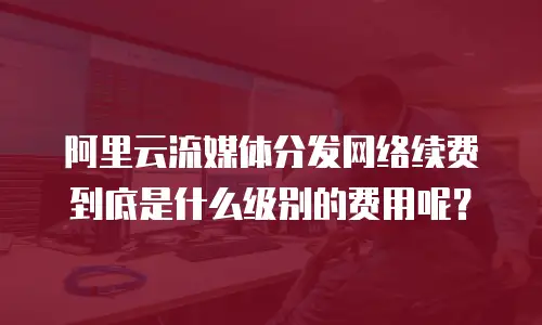 阿里云流媒体分发网络续费到底是什么级别的费用呢？