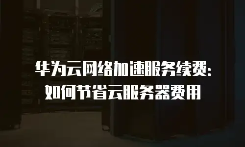 华为云网络加速服务续费：如何节省云服务器费用